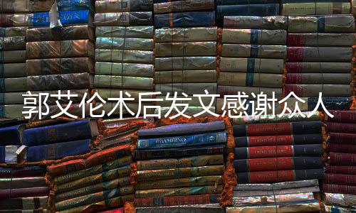 郭艾伦术后发文感谢众人报平安，展现坚定信念与团结力量