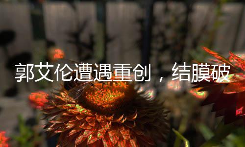 郭艾伦遭遇重创，结膜破碎，眼缝四十余针，未来之路仍待观察