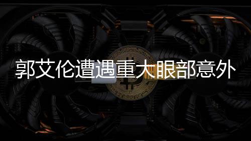 郭艾伦遭遇重大眼部意外，结膜破碎紧急手术，眼睛缝合40余针，未来之路令人担忧