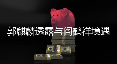 郭麒麟透露与阎鹤祥境遇相似，才子合作背后的共鸣与理解