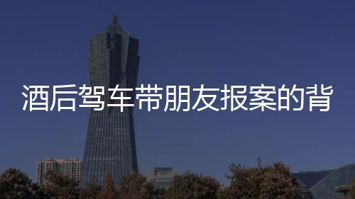 酒后驾车带朋友报案的背后，一场法律和道德的反思