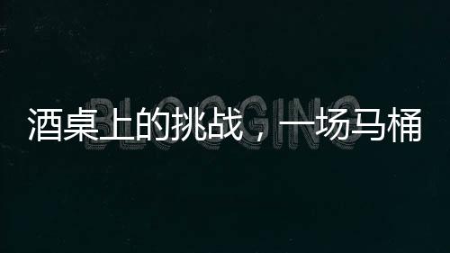 酒桌上的挑战，一场马桶水与友情的博弈