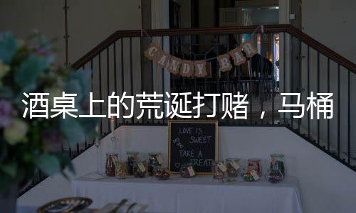 酒桌上的荒诞打赌，马桶水与金钱的较量