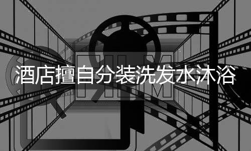 酒店擅自分装洗发水沐浴露涉嫌违法