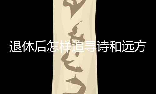 退休后怎样追寻诗和远方？去银发旅游列车上看看