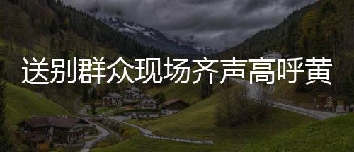 送别群众现场齐声高呼黄老一路走好，深切缅怀一路的温暖相伴