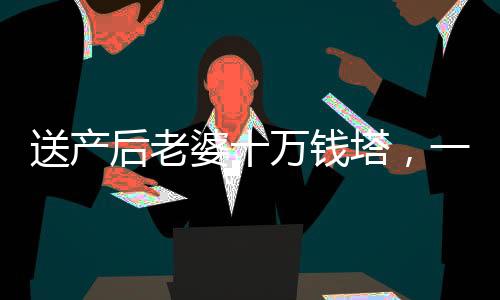 送产后老婆十万钱塔，一份深情厚意的礼物与爱的见证
