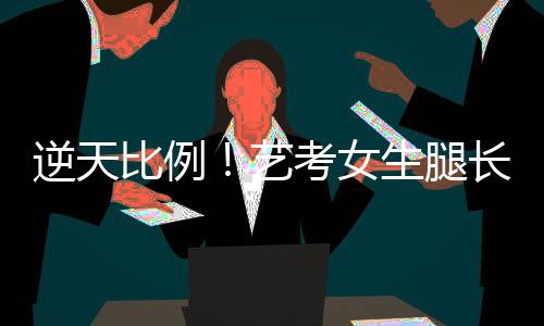 逆天比例！艺考女生腿长惊人，挑战极限动作手难触足