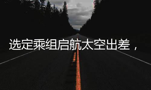 选定乘组启航太空出差，揭秘今年中国太空探索任务之概要