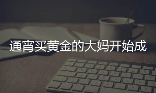 通宵买黄金的大妈开始成堆吃早饭，黄金市场的活跃与消费新风尚