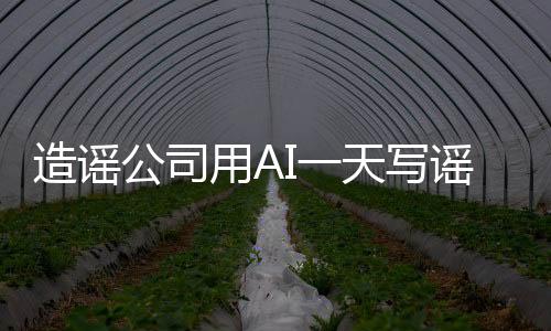 造谣公司用AI一天写谣言7000篇 每天收入1万元以上