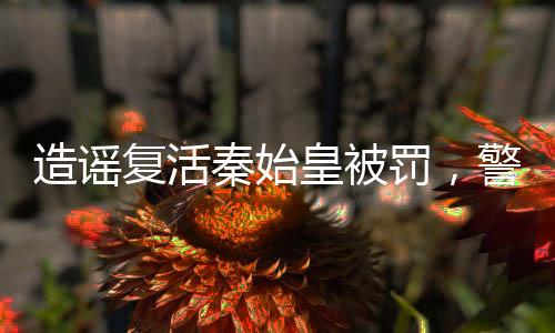 造谣复活秦始皇被罚，警示社会维护真实信息的严肃性