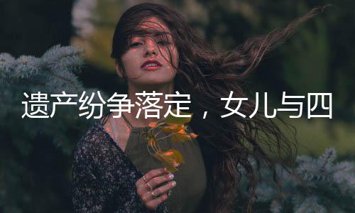 遗产纷争落定，女儿与四位姑姑平分遗产