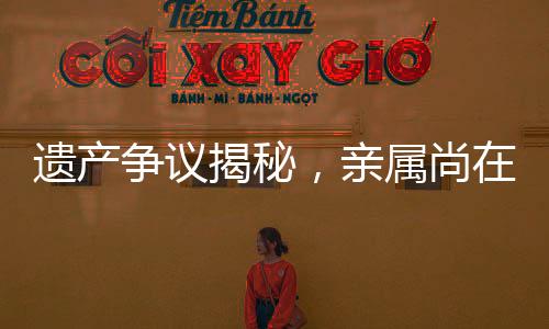 遗产争议揭秘，亲属尚在，遗产为何收归国有？