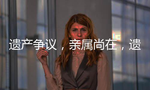遗产争议，亲属尚在，遗产缘何归国有？