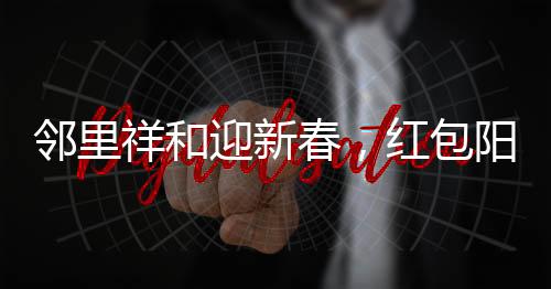 邻里祥和迎新春，红包阳光普照，小朋友排长队共庆团圆年