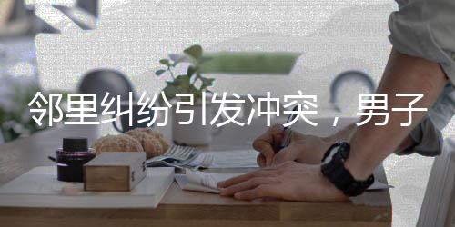 邻里纠纷引发冲突，男子欲打人被民警及时拦住