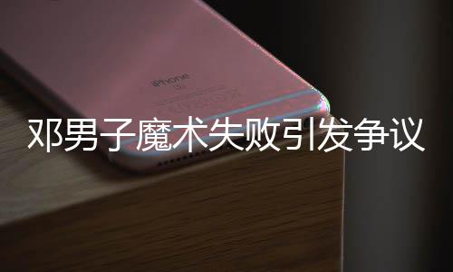 邓男子魔术失败引发争议，观众反应不一