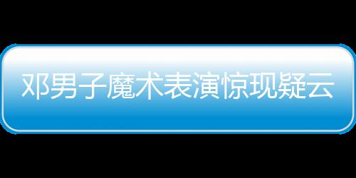 邓男子魔术表演惊现疑云，现场观众猜测是否失败——深入解析一场视觉盛宴的台前幕后
