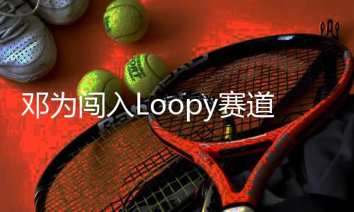 邓为闯入Loopy赛道，新星闪耀赛道新篇章