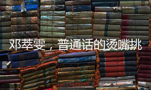 邓萃雯，普通话的烫嘴挑战与跨界魅力
