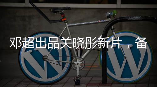 邓超出品关晓彤新片，备受瞩目