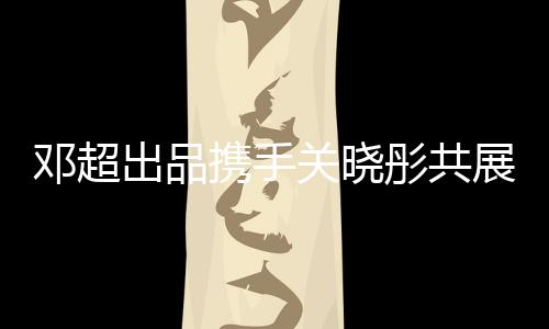 邓超出品携手关晓彤共展影视魅力，新片惊艳呈现观众期待值爆表