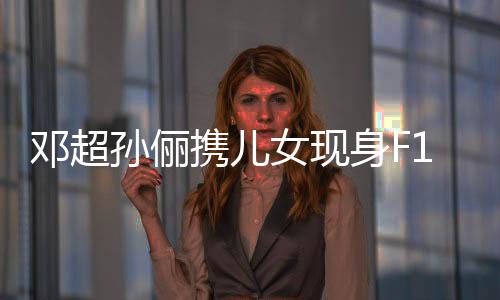 邓超孙俪携儿女现身F1赛场，一家四口共享赛车激情