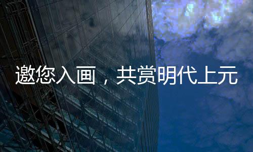邀您入画，共赏明代上元灯会