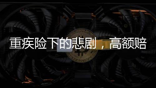 重疾险下的悲剧，高额赔付承诺与现实差距揭秘50万保额重疾险下幼儿身故仅获赔1.38万事件