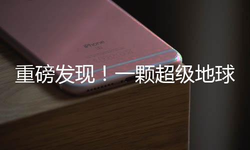 重磅发现！一颗超级地球被确认，科学家揭示其神秘面纱