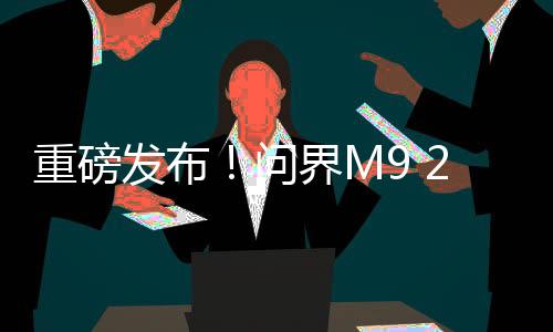 重磅发布！问界M9 2025款正式上市，起售价仅需46.98万