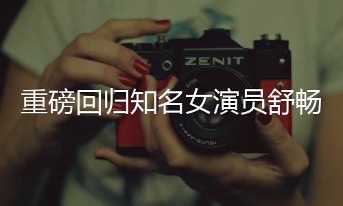 重磅回归知名女演员舒畅宣布重返荧幕，再度点燃期待之火