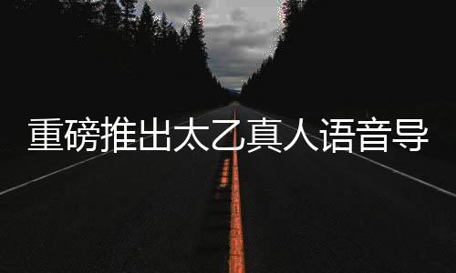 重磅推出太乙真人语音导航，引领智能导航新纪元
