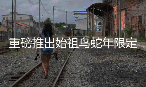 重磅推出始祖鸟蛇年限定冲锋衣震撼上市，售价8200元