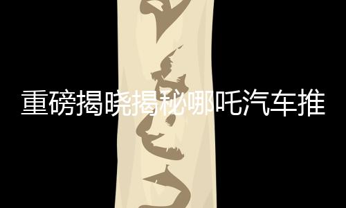 重磅揭晓揭秘哪吒汽车推出的百亿补贴活动，究竟属于哪吒2的独家福利？