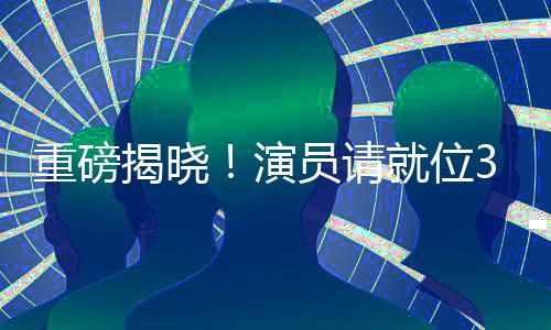 重磅揭晓！演员请就位3豪华演员阵容正式官宣