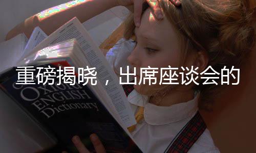 重磅揭晓，出席座谈会的企业家阵容备受瞩目背后的原因