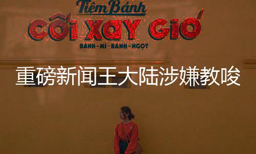 重磅新闻王大陆涉嫌教唆伤人案，三人落网，事件背后细节曝光