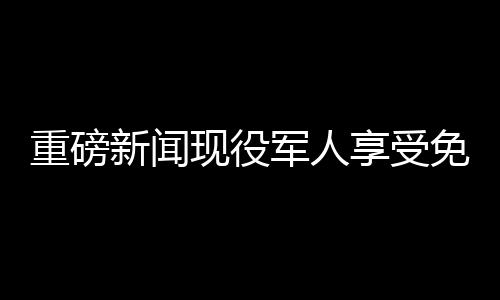 重磅新闻现役军人享受免费餐饮优待，退役军人终身消费八折优惠