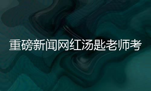 重磅新闻网红汤匙老师考研北大初试喜获第二名佳绩
