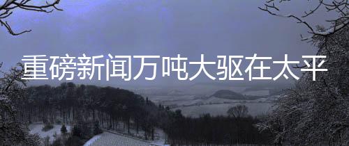 重磅新闻万吨大驱在太平洋海域展示强大火力，开炮现场视频震撼发布