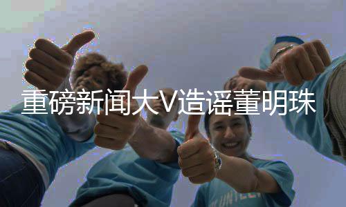 重磅新闻大V造谣董明珠被停职审查遭禁言，网络谣言零容忍
