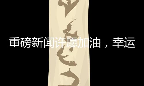 重磅新闻许愿加油，幸运儿将抽中一吨油大奖！