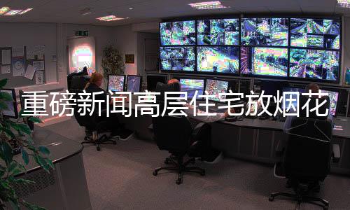 重磅新闻高层住宅放烟花被拘事件曝光