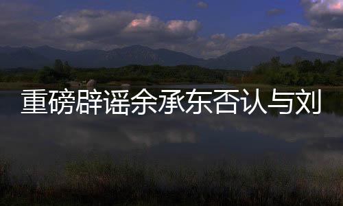重磅辟谣余承东否认与刘亦菲恋情传闻，聚焦真实事实的深度解读