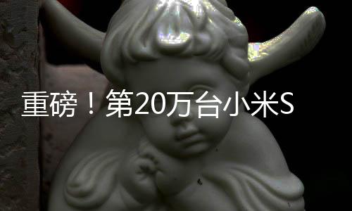 重磅！第20万台小米SU7本周即将下线，彰显科技制造新力量