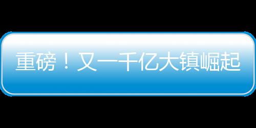 重磅！又一千亿大镇崛起