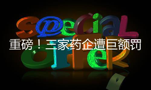 重磅！三家药企遭巨额罚款，总额超过两亿元