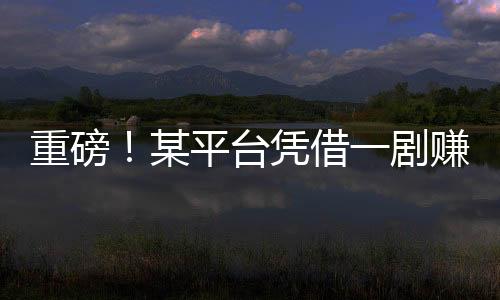 重磅！某平台凭借一剧赚得十亿，揭秘背后的故事！